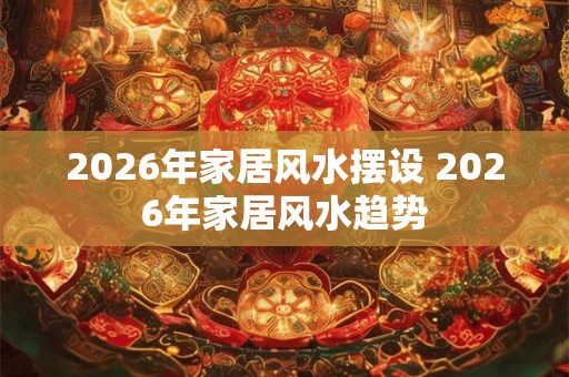 2026年家居风水摆设 2026年家居风水趋势