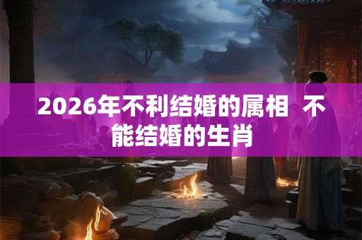 2026年不利结婚的属相  不能结婚的生肖