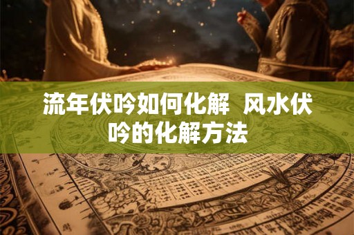 流年伏吟如何化解 风水伏吟的化解方法 流年伏吟如何化解 风水伏吟的化解方法