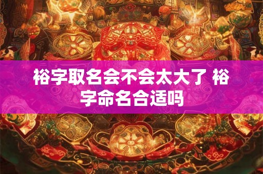裕字取名会不会太大了 裕字命名合适吗 裕字取名会不会太大了 裕字命名合适吗