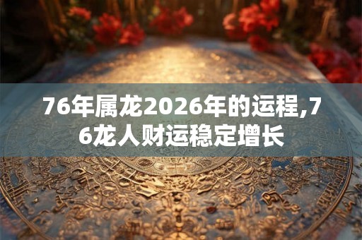 76年属龙2026年的运程,76龙人财运稳定增长