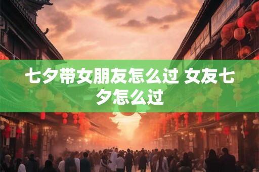 七夕带女朋友怎么过 女友七夕怎么过