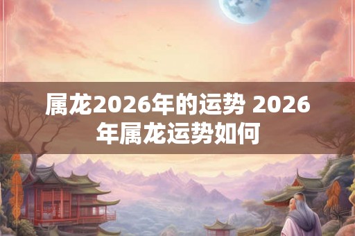 属龙2026年的运势 2026年属龙运势如何 属龙2026年的运势 2026年属龙运势如何