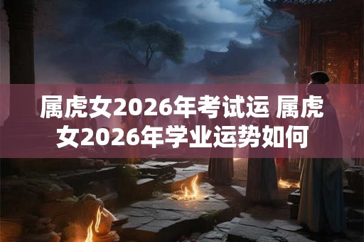 属虎女2026年考试运 属虎女2026年学业运势如何