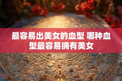 最容易出美女的血型 哪种血型最容易拥有美女