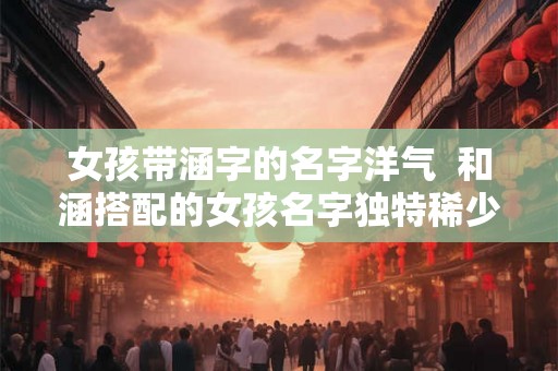 女孩带涵字的名字洋气 和涵搭配的女孩名字独特稀少 女孩带涵字的名字洋气 和涵搭配的女孩名字独特稀少