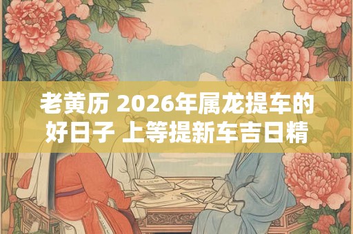 老黄历 2026年属龙提车的好日子 上等提新车吉日精选