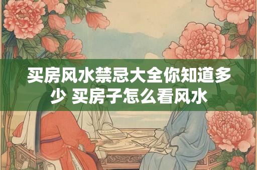 买房风水禁忌大全你知道多少 买房子怎么看风水