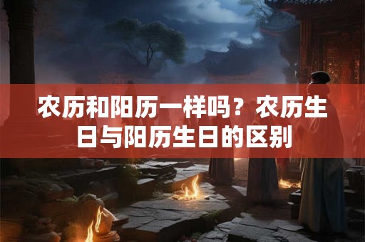 农历和阳历一样吗？农历生日与阳历生日的区别
