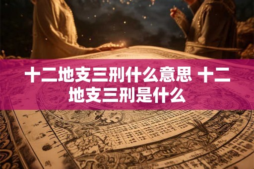 十二地支三刑什么意思 十二地支三刑是什么