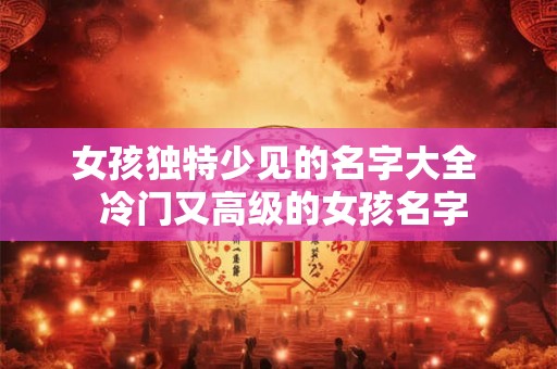 女孩独特少见的名字大全  冷门又高级的女孩名字