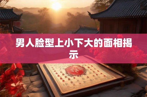 男人脸型上小下大的面相揭示
