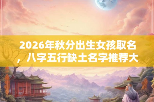 2026年秋分出生女孩取名，八字五行缺土名字推荐大全！