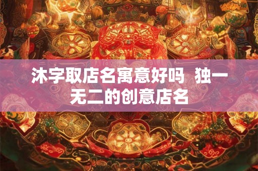 沐字取店名寓意好吗  独一无二的创意店名