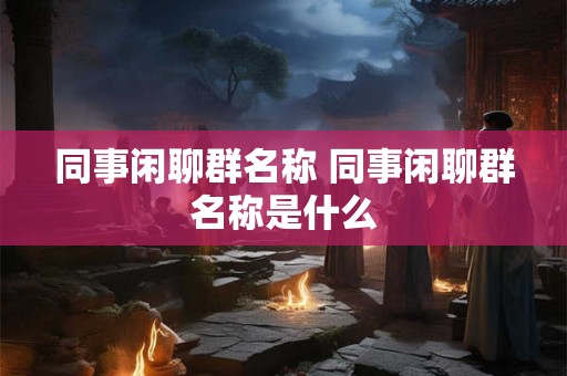 同事闲聊群名称 同事闲聊群名称是什么