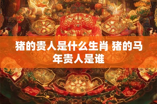 猪的贵人是什么生肖 猪的马年贵人是谁