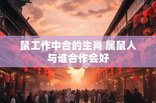 鼠工作中合的生肖 属鼠人与谁合作会好