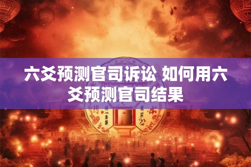 六爻预测官司诉讼 如何用六爻预测官司结果 六爻预测官司诉讼 如何用六爻预测官司结果