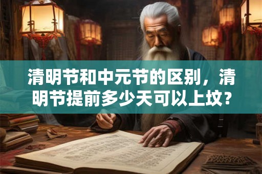 清明节和中元节的区别,清明节提前多少天可以上坟? 清明节和中元节的区别,清明节提前多少天可以上坟?