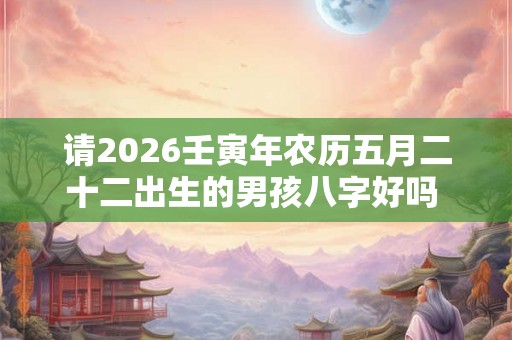 请2026壬寅年农历五月二十二出生的男孩八字好吗  命怎么样