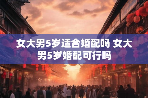 女大男5岁适合婚配吗 女大男5岁婚配可行吗