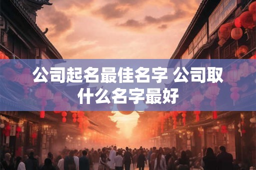 公司起名最佳名字 公司取什么名字最好