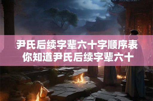 尹氏后续字辈六十字顺序表 你知道尹氏后续字辈六十字顺序表是什么吗