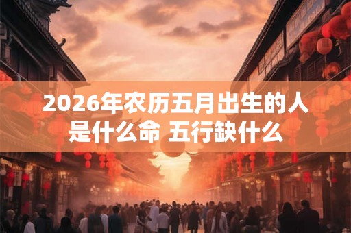 2026年农历五月出生的人是什么命 五行缺什么