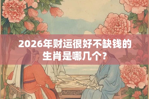 2026年财运很好不缺钱的生肖是哪几个？