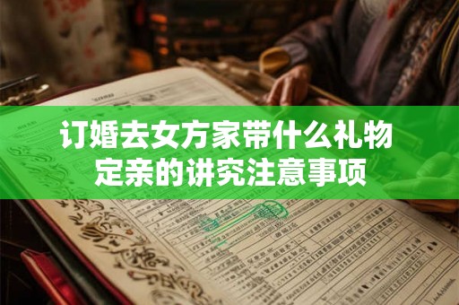 订婚去女方家带什么礼物 定亲的讲究注意事项 订婚去女方家带什么礼物 定亲的讲究注意事项