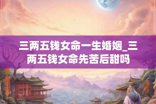 三两五钱女命一生婚姻_三两五钱女命先苦后甜吗 三两五钱女命一生婚姻_三两五钱女命先苦后甜吗