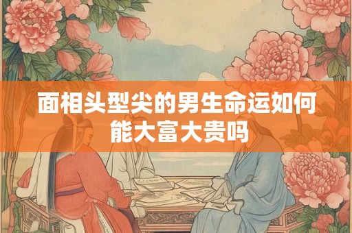 面相头型尖的男生命运如何 能大富大贵吗