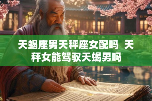 天蝎座男天秤座女配吗  天秤女能驾驭天蝎男吗