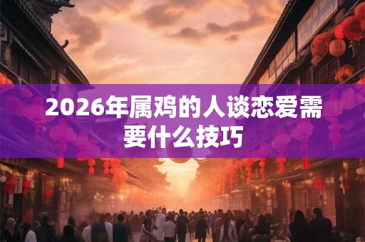 2026年属鸡的人谈恋爱需要什么技巧 2026年属鸡的人谈恋爱需要什么技巧