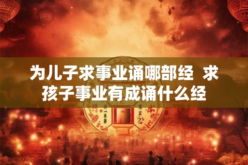 为儿子求事业诵哪部经 求孩子事业有成诵什么经 为儿子求事业诵哪部经 求孩子事业有成诵什么经