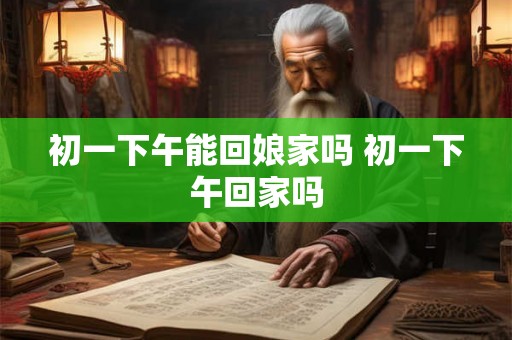 初一下午能回娘家吗 初一下午回家吗