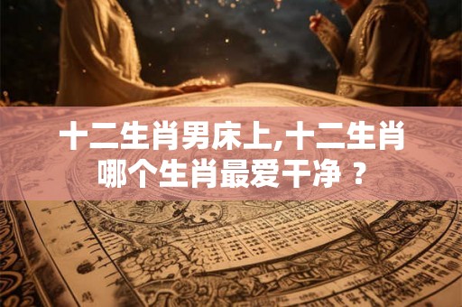 十二生肖男床上,十二生肖哪个生肖最爱干净 ？