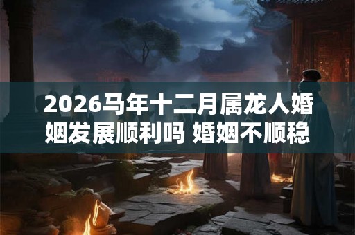 2026马年十二月属龙人婚姻发展顺利吗 婚姻不顺稳定情绪