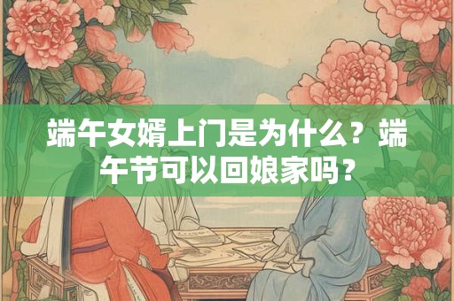 端午女婿上门是为什么？端午节可以回娘家吗？