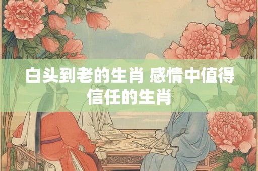 白头到老的生肖 感情中值得信任的生肖