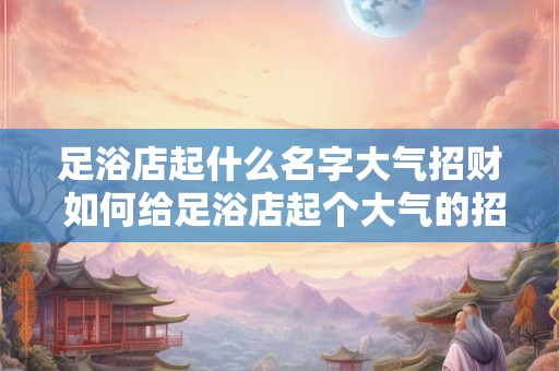 足浴店起什么名字大气招财 如何给足浴店起个大气的招财名字