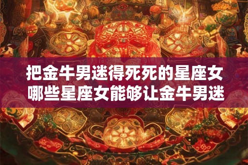 把金牛男迷得死死的星座女 哪些星座女能够让金牛男迷得死死的 把金牛男迷得死死的星座女 哪些星座女能够让金牛男迷得死死的