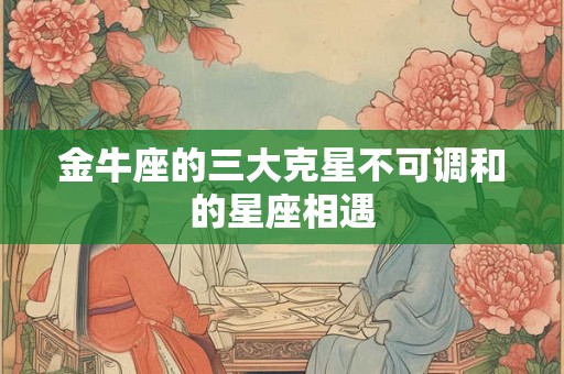 金牛座的三大克星不可调和的星座相遇