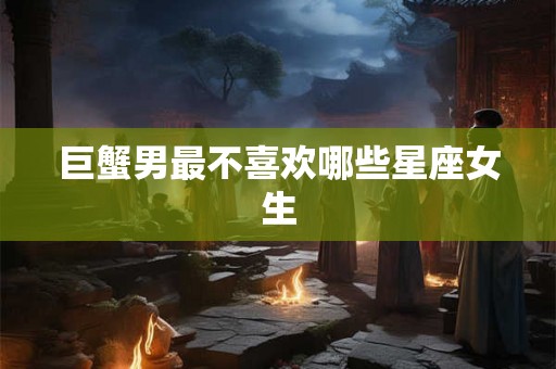 巨蟹男最不喜欢哪些星座女生