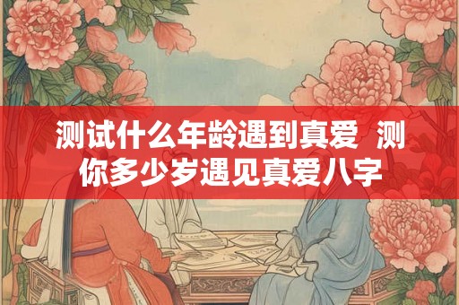 测试什么年龄遇到真爱 测你多少岁遇见真爱八字 测试什么年龄遇到真爱 测你多少岁遇见真爱八字