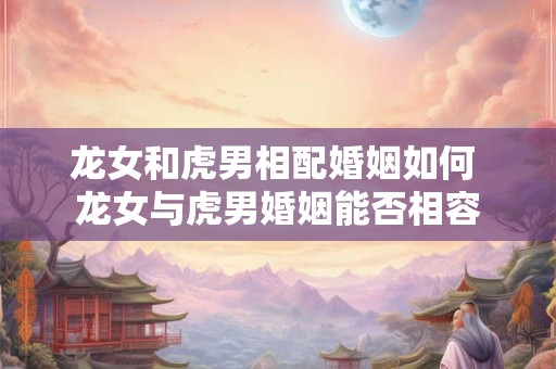 龙女和虎男相配婚姻如何 龙女与虎男婚姻能否相容