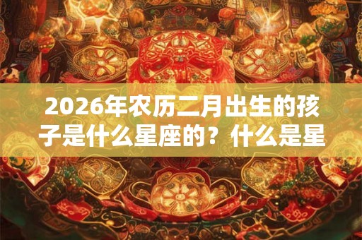 2026年农历二月出生的孩子是什么星座的？什么是星座？