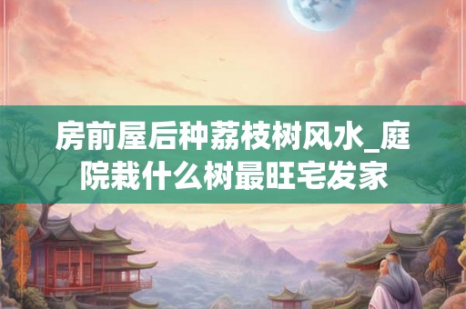 房前屋后种荔枝树风水_庭院栽什么树最旺宅发家