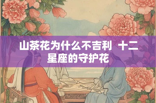 山茶花为什么不吉利  十二星座的守护花