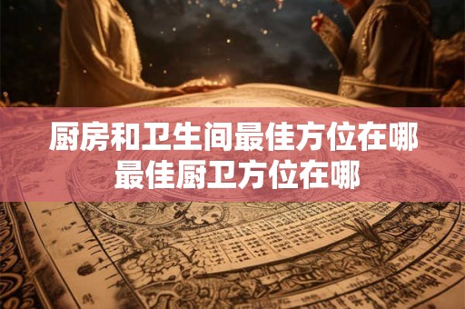 厨房和卫生间最佳方位在哪 最佳厨卫方位在哪